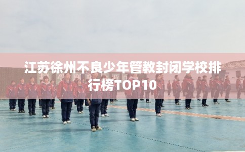 江苏徐州不良少年管教封闭学校排行榜TOP10 江苏徐州不良少年管教封闭学校排行榜TOP10