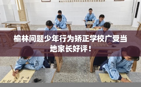 榆林问题少年行为矫正学校广受当地家长好评！