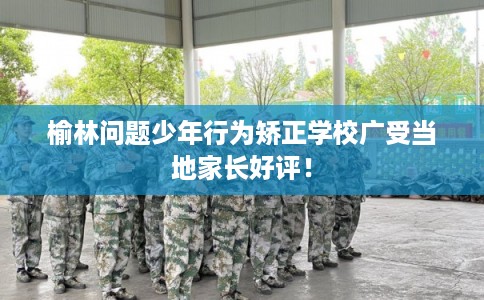 榆林问题少年行为矫正学校广受当地家长好评！