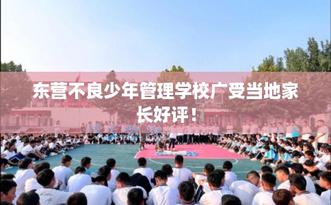 东营不良少年管理学校广受当地家长好评！