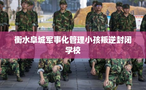 衡水阜城军事化管理小孩叛逆封闭学校