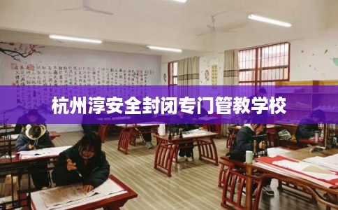 杭州淳安全封闭专门管教学校 杭州淳安全封闭专门管教学校