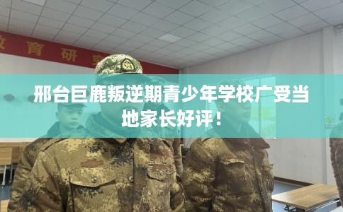 邢台巨鹿叛逆期青少年学校广受当地家长好评！