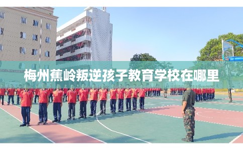 梅州蕉岭叛逆孩子教育学校在哪里
