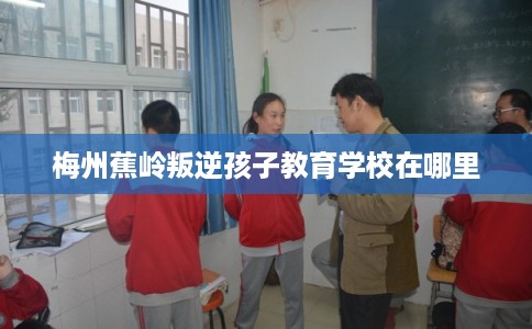 梅州蕉岭叛逆孩子教育学校在哪里