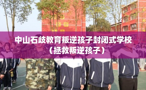 中山石歧教育叛逆孩子封闭式学校（拯救叛逆孩子）