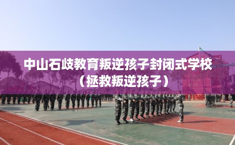 中山石歧教育叛逆孩子封闭式学校（拯救叛逆孩子）