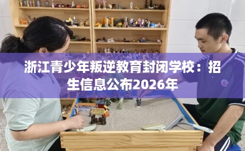 浙江青少年叛逆教育封闭学校：招生信息公布2026年