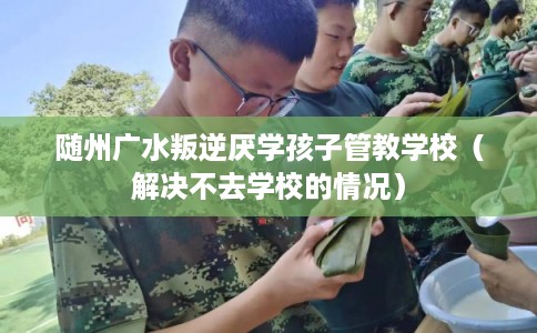 随州广水叛逆厌学孩子管教学校（解决不去学校的情况）
