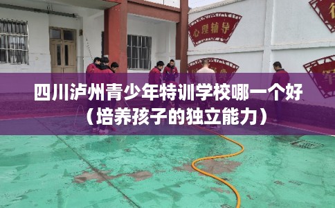 四川泸州青少年特训学校哪一个好（培养孩子的独立能力）