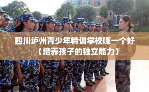 四川泸州青少年特训学校哪一个好（培养孩子的独立能力）