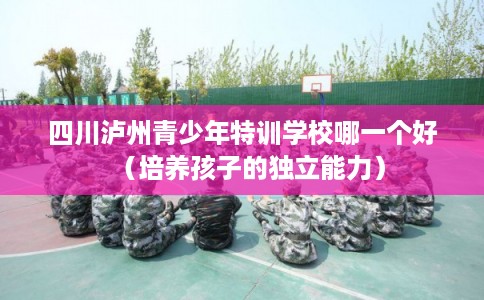 四川泸州青少年特训学校哪一个好（培养孩子的独立能力）