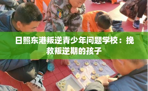 日照东港叛逆青少年问题学校：挽救叛逆期的孩子