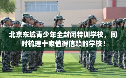 北京东城青少年全封闭特训学校，同时梳理十家值得信赖的学校！