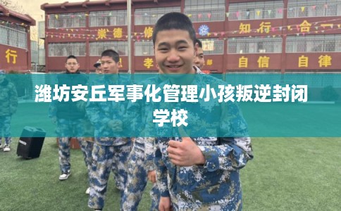 潍坊安丘军事化管理小孩叛逆封闭学校 潍坊安丘军事化管理小孩叛逆封闭学校