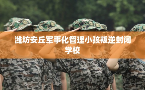 潍坊安丘军事化管理小孩叛逆封闭学校 潍坊安丘军事化管理小孩叛逆封闭学校