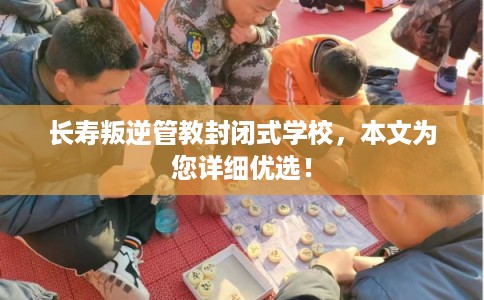 长寿叛逆管教封闭式学校，本文为您详细优选！