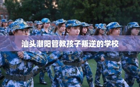 汕头潮阳管教孩子叛逆的学校