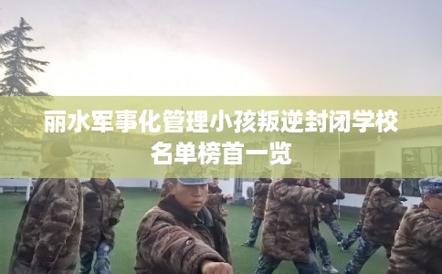 丽水军事化管理小孩叛逆封闭学校名单榜首一览 丽水军事化管理小孩叛逆封闭学校名单榜首一览