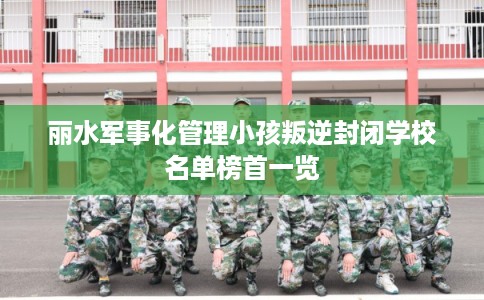 丽水军事化管理小孩叛逆封闭学校名单榜首一览