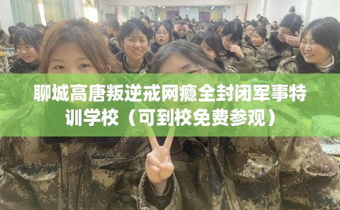 聊城高唐叛逆戒网瘾全封闭军事特训学校（可到校免费参观）