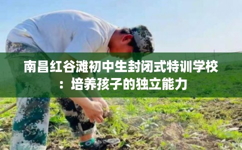 南昌红谷滩初中生封闭式特训学校：培养孩子的独立能力