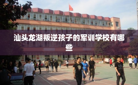 汕头龙湖叛逆孩子的军训学校有哪些
