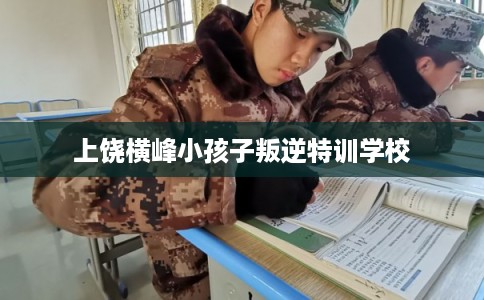 上饶横峰小孩子叛逆特训学校