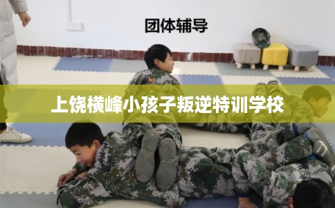 上饶横峰小孩子叛逆特训学校
