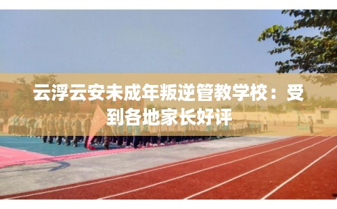 云浮云安未成年叛逆管教学校：受到各地家长好评