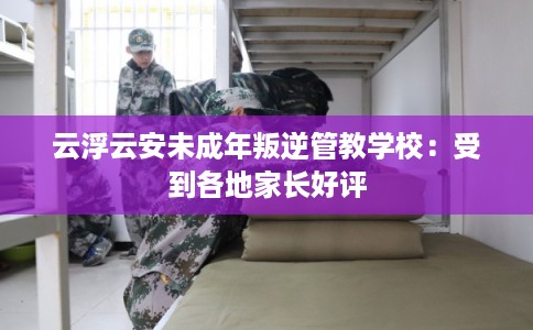 云浮云安未成年叛逆管教学校：受到各地家长好评