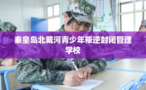 秦皇岛北戴河青少年叛逆封闭管理学校 秦皇岛北戴河青少年叛逆封闭管理学校