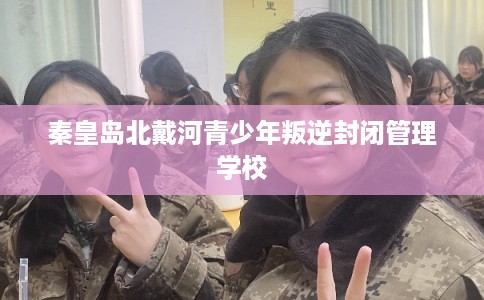 秦皇岛北戴河青少年叛逆封闭管理学校