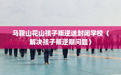 马鞍山花山孩子叛逆送封闭学校（解决孩子叛逆期问题）