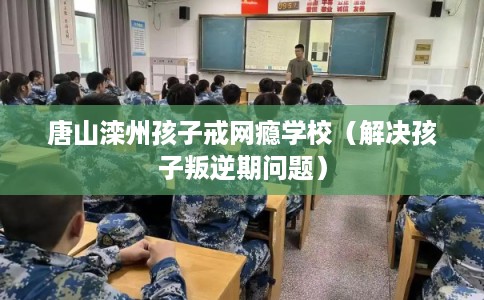 唐山滦州孩子戒网瘾学校（解决孩子叛逆期问题）