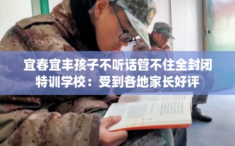宜春宜丰孩子不听话管不住全封闭特训学校：受到各地家长好评