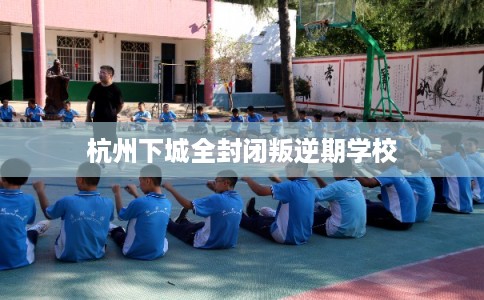 杭州下城全封闭叛逆期学校