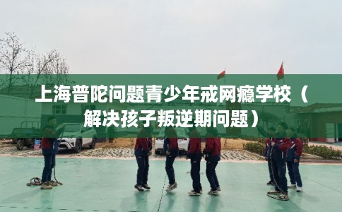上海普陀问题青少年戒网瘾学校（解决孩子叛逆期问题）