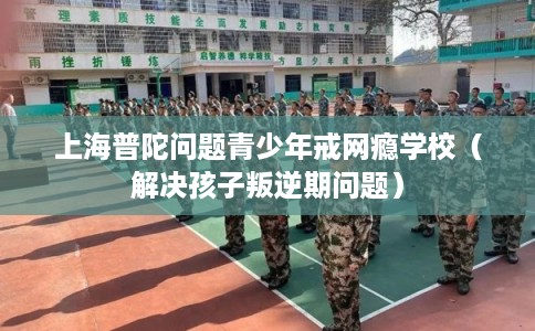 上海普陀问题青少年戒网瘾学校（解决孩子叛逆期问题）