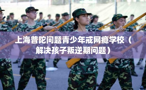 上海普陀问题青少年戒网瘾学校（解决孩子叛逆期问题）