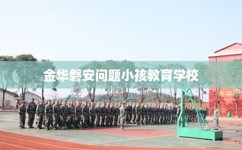 金华磐安问题小孩教育学校