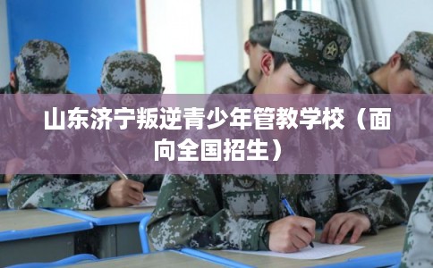 山东济宁叛逆青少年管教学校（面向全国招生）