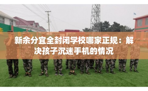 新余分宜全封闭学校哪家正规:解决孩子沉迷手机的情况 新余分宜全封闭学校哪家正规:解决孩子沉迷手机的情况