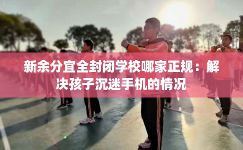 新余分宜全封闭学校哪家正规：解决孩子沉迷手机的情况