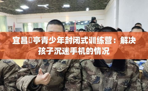 宜昌猇亭青少年封闭式训练营：解决孩子沉迷手机的情况