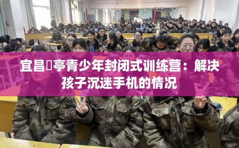 宜昌猇亭青少年封闭式训练营：解决孩子沉迷手机的情况