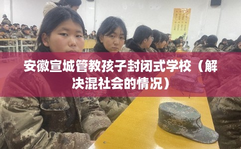 安徽宣城管教孩子封闭式学校（解决混社会的情况）