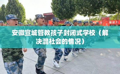 安徽宣城管教孩子封闭式学校（解决混社会的情况）