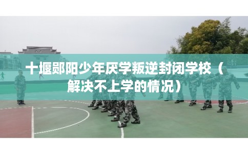 十堰郧阳少年厌学叛逆封闭学校（解决不上学的情况）