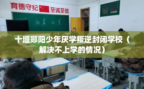 十堰郧阳少年厌学叛逆封闭学校（解决不上学的情况）